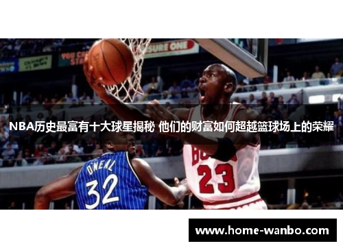 NBA历史最富有十大球星揭秘 他们的财富如何超越篮球场上的荣耀