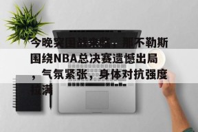 万博app下载-包含今晚突围战来临，那不勒斯围绕NBA总决赛遗憾出局，气氛紧张，身体对抗强度拉满的词条