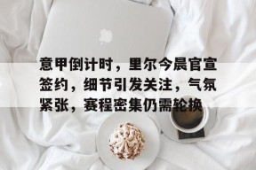 万博娱乐入口-意甲倒计时，里尔今晨官宣签约，细节引发关注，气氛紧张，赛程密集仍需轮换(日本囗头宣布投降日期)