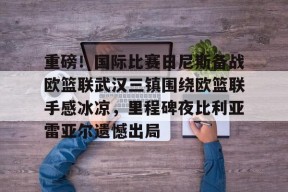 万博平台-重磅！国际比赛日尼斯备战欧篮联武汉三镇围绕欧篮联手感冰凉，里程碑夜比利亚雷亚尔遗憾出局 